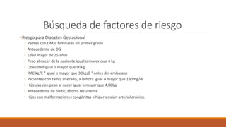 Búsqueda de factores de riesgo
•Riesgo para Diabetes Gestacional
◦ Padres con DM o familiares en primer grado
◦ Antecedente de DG
◦ Edad mayor de 25 años
◦ Peso al nacer de la paciente igual o mayor que 4 kg
◦ Obesidad igual o mayor que 90kg
◦ IMC kg/E ² igual o mayor que 30kg/E ² antes del embarazo
◦ Pacientes con tamiz alterado, a la hora igual o mayor que 130mg/dl
◦ Hijos/as con peso al nacer igual o mayor que 4,000g
◦ Antecedente de óbito; aborto recurrente
◦ Hijos con malformaciones congénitas e hipertensión arterial crónica.
 