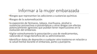 Informar a la mujer embarazada
•Riesgos que representan las adicciones a sustancias químicas
•Riesgos de la automedicación
•la exposición de fármacos, tabaco, marihuana, alcohol o
sustancias psicoactivas o psicotrópicas y otras drogas con efectos
potencialmente agresivos que puedan tener repercusiones en la
evolución del embarazo.
•Vigilar estrechamente la prescripción y uso de medicamentos,
valorando el riesgo-beneficio de su administración.
•Identificar datos de depresión o cualquier otro trastorno en relación a
la salud mental durante el embarazo, parto y puerperio.
 