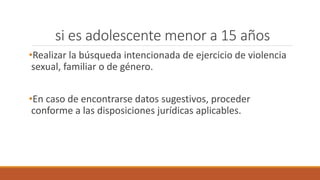 si es adolescente menor a 15 años
•Realizar la búsqueda intencionada de ejercicio de violencia
sexual, familiar o de género.
•En caso de encontrarse datos sugestivos, proceder
conforme a las disposiciones jurídicas aplicables.
 