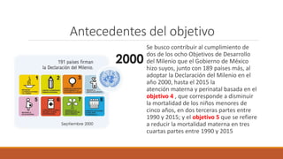 Antecedentes del objetivo
Se busco contribuir al cumplimiento de
dos de los ocho Objetivos de Desarrollo
del Milenio que el Gobierno de México
hizo suyos, junto con 189 países más, al
adoptar la Declaración del Milenio en el
año 2000, hasta el 2015 la
atención materna y perinatal basada en el
objetivo 4 , que corresponde a disminuir
la mortalidad de los niños menores de
cinco años, en dos terceras partes entre
1990 y 2015; y el objetivo 5 que se refiere
a reducir la mortalidad materna en tres
cuartas partes entre 1990 y 2015
 
