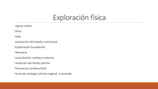 Exploración física
•signos vitales
•Peso
•talla
•evaluación del estado nutricional
•Exploración bucodental
•Mamaria
•auscultación cardiaca materna
•medición del fondo uterino
•frecuencia cardiaca fetal
•toma de citología cérvico-vaginal, si procede
 