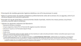 •Prescripción de medidas generales higiénico dietéticas con el fin de promover la salud.
•Aplicar la primera dosis de toxoide antitetánico preferentemente antes de la semana 14 y la segunda, entre 4 y 8
semanas después de la primera aplicación.
•Prescribir 0.4 mg de ácido fólico y micronutrientes desde el periodo, mínimo tres meses previos a la primera
consulta y durante todo el embarazo.
• Solicitar los siguientes exámenes de laboratorio
• Biometría hemática completa;
• Grupo sanguíneo y factor Rh. En Paciente Rh negativo (coombs indirecto)
• Glucosa en ayuno y a la hora (poscarga de 50 g)
• Creatinina
• Acido úrico
• EGO: se recomienda realizar prueba rápida con tira reactiva en cada consulta prenatal e indicar urocultivo para que en caso
positivo se inicie tratamiento antibacteriano.
• Prueba rápida para sífilis y VIH: Se deberá brindar un consentimiento informado, enfatizando la consejería y orientación
acerca de los beneficios de una prueba en etapas tempranas del embarazo para evitar transmisión vertical hacia el feto.
• En aquellas mujeres que no se sometieron a tamizaje durante las etapas tempranas del embarazo debe ofrecerse la realización del mismo, antes del parto o en el
postparto inmediato, para las medidas profilácticas o terapéuticas que apliquen.
 