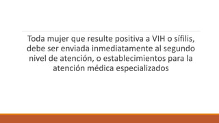Toda mujer que resulte positiva a VIH o sífilis,
debe ser enviada inmediatamente al segundo
nivel de atención, o establecimientos para la
atención médica especializados
 