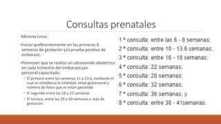 Consultas prenatales
•Mínimo cinco
•Iniciar preferentemente en las primeras 8
semanas de gestación y/o prueba positiva de
embarazo.
•Promover que se realice un ultrasonido obstétrico
en cada trimestre del embarazo por
personal capacitado.
• El primero entre las semanas 11 a 13.6, mediante el
cual se establezca la vitalidad, edad gestacional y
número de fetos que se están gestando
• El segundo entre las 18 y 22 semanas
• El tercero, entre las 29 y 30 semanas o más de
gestación.
 