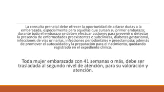 La consulta prenatal debe ofrecer la oportunidad de aclarar dudas a la
embarazada, especialmente para aquéllas que cursan su primer embarazo;
durante todo el embarazo se deben efectuar acciones para prevenir o detectar
la presencia de enfermedades preexistentes o subclínicas, diabetes gestacional,
infecciones de vías urinarias, infecciones periodontales y preeclampsia; además
de promover el autocuidado y la preparación para el nacimiento, quedando
registrado en el expediente clínico.
Toda mujer embarazada con 41 semanas o más, debe ser
trasladada al segundo nivel de atención, para su valoración y
atención.
 