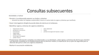 Consultas subsecuentes
Actividades a realizar
•Permitir a la embarazada exponer sus dudas y síntomas
• Aclararle las dudas con lenguaje comprensible y tomar en cuenta todos los signos y síntomas que manifieste.
•Hacer interrogatorio dirigido buscando datos de alarma en el embarazo.
•Identificar signos y síntomas de urgencia obstétrica
•Proporcionar información completa a la embarazada y a sus familiares, sobre signos y síntomas de alarma que ameriten
una atención inmediata en el establecimiento para la atención médica, la elaboración de un plan de seguridad para la
atención del parto o ante una urgencia obstétrica.
•Realizar la vacunación establecida.
o hipertensión arterial
o pérdida de la conciencia
o Convulsiones
o Epigastralgia
o cefalea intensa
o hemorragia transvaginal
o palidez intensa
o dolor abdominal
o Fiebre
o pérdida transvaginal de líquido o sangre.
 