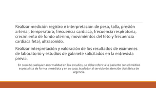 Realizar medición registro e interpretación de peso, talla, presión
arterial, temperatura, frecuencia cardiaca, frecuencia respiratoria,
crecimiento de fondo uterino, movimientos del feto y frecuencia
cardiaca fetal, ultrasonido.
Realizar interpretación y valoración de los resultados de exámenes
de laboratorio y estudios de gabinete solicitados en la entrevista
previa.
En caso de cualquier anormalidad en los estudios, se debe referir a la paciente con el médico
especialista de forma inmediata y en su caso, trasladar al servicio de atención obstétrica de
urgencia.
 