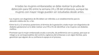 A todas las mujeres embarazadas se debe realizar la prueba de
detección para DG entre la semana 24 y 28 del embarazo, aunque las
mujeres con mayor riesgo pueden ser estudiadas desde antes.
•Las mujeres con diagnóstico de DG deben ser referidas a un establecimiento para la
atención médica de 2o. o 3er.
•Entre las 6 y 12 semanas posteriores al término de la gestación a toda mujer con diagnóstico de
diabetes gestacional se le debe realizar una CTG a fin de identificar a las mujeres con diabetes
mellitus
•Promover que la mujer embarazada acuda a consulta, de preferencia con su pareja, para que se
integre y se corresponsabilice del control y vigilancia del embarazo o con algún familiar, para
garantizar que alguien de su confianza la apoye en el proceso.
 