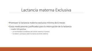 Lactancia materna Exclusiva
•Promover la lactancia materna exclusiva mínimo de 6 meses
•Casos medicamente justificados para la interrupción de la lactancia
• madre VIH positiva
• se recomendará sucedáneos de la leche materna o humana
• Se deberá aconsejara sobre los bancos de leche materna
 