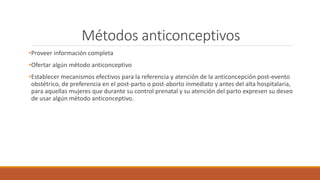 Métodos anticonceptivos
•Proveer información completa
•Ofertar algún método anticonceptivo
•Establecer mecanismos efectivos para la referencia y atención de la anticoncepción post-evento
obstétrico, de preferencia en el post-parto o post-aborto inmediato y antes del alta hospitalaria,
para aquellas mujeres que durante su control prenatal y su atención del parto expresen su deseo
de usar algún método anticonceptivo.
 