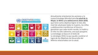 Actualmente orientamos las acciones a la
nueva Estrategia Mundial para la salud de la
Mujer, la Niñez y la adolescencia 2016-2030,
que tiene como objetivo lograr el más alto
nivel de salud para todas la mujeres, los niños
y adolescentes transformar el futuro y
garantizar que cada recién nacido, la madre y
el niño no sólo sobreviva, sino que prospere.
La estrategia se basa en el éxito de
la estrategia 2010, lo que ayudó a acelerar el
logro de los Objetivos de Desarrollo del
Milenio relacionados con la salud.
 