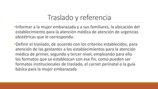 Traslado y referencia
•Informar a la mujer embarazada y a sus familiares, la ubicación del
establecimiento para la atención médica de atención de urgencias
obstétricas que le corresponda.
•Definir el traslado, de acuerdo con los criterios establecidos, para
atención de las gestantes a los establecimientos para la atención
médica de primer, segundo y tercer nivel, empleando para ello
los formatos que se establezcan con ese fin, como pueden ser
formatos institucionales de traslado, el carnet perinatal o la guía
básica para la mujer embarazada
 