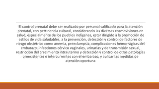 El control prenatal debe ser realizado por personal calificado para la atención
prenatal, con pertinencia cultural, considerando las diversas cosmovisiones en
salud, especialmente de los pueblos indígenas, estar dirigido a la promoción de
estilos de vida saludables, a la prevención, detección y control de factores de
riesgo obstétrico como anemia, preeclampsia, complicaciones hemorrágicas del
embarazo, infecciones cérvico vaginales, urinarias y de transmisión sexual,
restricción del crecimiento intrauterino y detección y control de otras patologías
preexistentes e intercurrentes con el embarazo, y aplicar las medidas de
atención oportuna
 