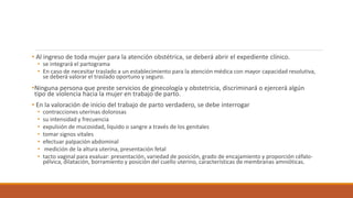 • Al ingreso de toda mujer para la atención obstétrica, se deberá abrir el expediente clínico.
• se integrará el partograma
• En caso de necesitar traslado a un establecimiento para la atención médica con mayor capacidad resolutiva,
se deberá valorar el traslado oportuno y seguro.
•Ninguna persona que preste servicios de ginecología y obstetricia, discriminará o ejercerá algún
tipo de violencia hacia la mujer en trabajo de parto.
• En la valoración de inicio del trabajo de parto verdadero, se debe interrogar
• contracciones uterinas dolorosas
• su intensidad y frecuencia
• expulsión de mucosidad, liquido o sangre a través de los genitales
• tomar signos vitales
• efectuar palpación abdominal
• medición de la altura uterina, presentación fetal
• tacto vaginal para evaluar: presentación, variedad de posición, grado de encajamiento y proporción céfalo-
pélvica, dilatación, borramiento y posición del cuello uterino, características de membranas amnióticas.
 