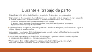 Durante el trabajo de parto
•Se puede permitir la ingesta de líquidos a la paciente, de acuerdo a sus necesidades
•Se propiciará la deambulación alternada con reposo en posición sentada o de pie, siempre y cuando
el establecimiento para la atención médica cuente con el espacio suficiente y seguro
• respetar la posición en que la embarazada se sienta más cómoda
• Si la madre escoge recostarse deberá recomendarse el decúbito lateral izquierdo para prevenir
hipotensión materna y riesgo de hipoxia fetal.
•La prescripción de analgésicos, sedantes y anestesia durante el trabajo de parto se realizará según el
criterio médico de un especialista.
•La inducción y conducción del trabajo de parto, así como la ruptura artificial de las membranas,
se debe realizar según el criterio médico.
•La utilización de auxiliares de diagnóstico de laboratorio y gabinete como la cardiotocografía y
el ultrasonido, debe obedecer a indicaciones específicas.
•A la recepción de la embarazada en trabajo de parto, la tricotomía vulvo perineal y la
aplicación de enema evacuante, no serán de aplicación obligatoria.
 