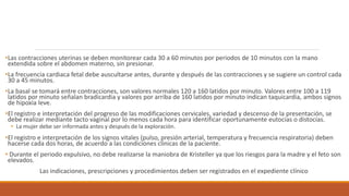 •Las contracciones uterinas se deben monitorear cada 30 a 60 minutos por periodos de 10 minutos con la mano
extendida sobre el abdomen materno, sin presionar.
•La frecuencia cardiaca fetal debe auscultarse antes, durante y después de las contracciones y se sugiere un control cada
30 a 45 minutos.
•La basal se tomará entre contracciones, son valores normales 120 a 160 latidos por minuto. Valores entre 100 a 119
latidos por minuto señalan bradicardia y valores por arriba de 160 latidos por minuto indican taquicardia, ambos signos
de hipoxia leve.
•El registro e interpretación del progreso de las modificaciones cervicales, variedad y descenso de la presentación, se
debe realizar mediante tacto vaginal por lo menos cada hora para identificar oportunamente eutocias o distocias.
• La mujer debe ser informada antes y después de la exploración.
•El registro e interpretación de los signos vitales (pulso, presión arterial, temperatura y frecuencia respiratoria) deben
hacerse cada dos horas, de acuerdo a las condiciones clínicas de la paciente.
• Durante el periodo expulsivo, no debe realizarse la maniobra de Kristeller ya que los riesgos para la madre y el feto son
elevados.
Las indicaciones, prescripciones y procedimientos deben ser registrados en el expediente clínico
 