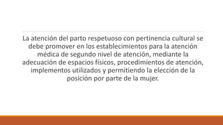 La atención del parto respetuoso con pertinencia cultural se
debe promover en los establecimientos para la atención
médica de segundo nivel de atención, mediante la
adecuación de espacios físicos, procedimientos de atención,
implementos utilizados y permitiendo la elección de la
posición por parte de la mujer.
 