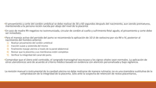 •El pinzamiento y corte del cordón umbilical se debe realizar de 30 a 60 segundos después del nacimiento, aun siendo prematuros,
manteniendo a la persona recién nacida por abajo del nivel de la placenta.
•En caso de madre Rh negativo no isoinmunizada, circular de cordón al cuello y sufrimiento fetal agudo, el pinzamiento y corte debe
ser inmediato.
•Para el manejo activo del periodo del parto se recomienda la aplicación de 10 UI de oxitocina por vía IM o IV, posterior al
nacimiento del hombro anterior.
1) Realizar pinzamiento del cordón umbilical
2) tracción suave y sostenida del mismo
3) finalmente masaje uterino a través de la pared abdominal.
4) Revisar que la placenta y sus membranas estén completas
5) Verificar la integridad del canal del parto.
•Comprobar que el útero esté contraído, el sangrado transvaginal sea escaso y los signos vitales sean normales. La aplicación de
otros uterotónicos será de acuerdo al criterio médico basado en evidencia con atención personalizada y bajo vigilancia.
La revisión manual o instrumental de la cavidad uterina no debe realizarse de manera rutinaria; no es una maniobra sustitutiva de la
comprobación de la integridad de la placenta. Sólo ante la sospecha de retención de restos placentarios,
 