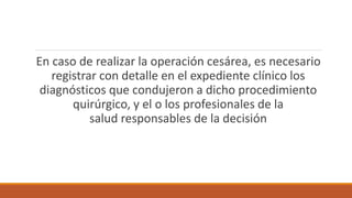 En caso de realizar la operación cesárea, es necesario
registrar con detalle en el expediente clínico los
diagnósticos que condujeron a dicho procedimiento
quirúrgico, y el o los profesionales de la
salud responsables de la decisión
 