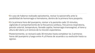 •En caso de haberse realizado episiotomía, revisar la episiorrafia ante la
posibilidad de hemorragia o hematoma, dentro de la primera hora posparto.
•En la primera hora del puerperio, revisar a la paciente cada 15 minutos,
vigilando el comportamiento de la frecuencia cardiaca, frecuencia respiratoria,
presión arterial, temperatura, llenado capilar, hemorragia transvaginal, el tono y
altura del útero y el reinicio de la micción espontánea.
•Posteriormente, se revisará cada 30 minutos hasta completar las 2 primeras
horas del puerperio y luego entre 4 y 8 horas de acuerdo a su evolución hasta su
egreso.
 