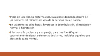 •Inicio de la lactancia materna exclusiva a libre demanda dentro de
los primeros 30 minutos de vida de la persona recién nacida.
•En las primeras ocho horas, favorecer la deambulación, alimentación
normal e hidratación
•Informar a la paciente y a su pareja, para que identifiquen
oportunamente signos y síntomas de alarma, incluidos aquellos que
afecten la salud mental.
 