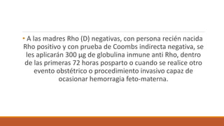 • A las madres Rho (D) negativas, con persona recién nacida
Rho positivo y con prueba de Coombs indirecta negativa, se
les aplicarán 300 µg de globulina inmune anti Rho, dentro
de las primeras 72 horas posparto o cuando se realice otro
evento obstétrico o procedimiento invasivo capaz de
ocasionar hemorragia feto-materna.
 