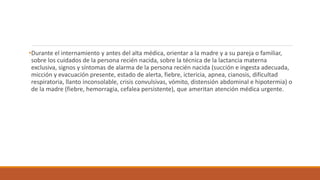 •Durante el internamiento y antes del alta médica, orientar a la madre y a su pareja o familiar,
sobre los cuidados de la persona recién nacida, sobre la técnica de la lactancia materna
exclusiva, signos y síntomas de alarma de la persona recién nacida (succión e ingesta adecuada,
micción y evacuación presente, estado de alerta, fiebre, ictericia, apnea, cianosis, dificultad
respiratoria, llanto inconsolable, crisis convulsivas, vómito, distensión abdominal e hipotermia) o
de la madre (fiebre, hemorragia, cefalea persistente), que ameritan atención médica urgente.
 
