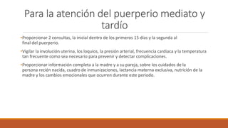 Para la atención del puerperio mediato y
tardío
•Proporcionar 2 consultas, la inicial dentro de los primeros 15 días y la segunda al
final del puerperio.
•Vigilar la involución uterina, los loquios, la presión arterial, frecuencia cardiaca y la temperatura
tan frecuente como sea necesario para prevenir y detectar complicaciones.
•Proporcionar información completa a la madre y a su pareja, sobre los cuidados de la
persona recién nacida, cuadro de inmunizaciones, lactancia materna exclusiva, nutrición de la
madre y los cambios emocionales que ocurren durante este periodo.
 