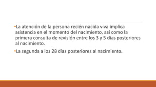 •La atención de la persona recién nacida viva implica
asistencia en el momento del nacimiento, así como la
primera consulta de revisión entre los 3 y 5 días posteriores
al nacimiento.
•La segunda a los 28 días posteriores al nacimiento.
 