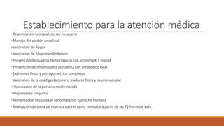 Establecimiento para la atención médica
•Reanimación neonatal; de ser necesaria
•Manejo del cordón umbilical
•Valoración de Apgar
•Valoración de Silverman Anderson.
•Prevención de cuadros hemorrágicos con vitamina K 1 mg IM
•Prevención de oftalmopatía purulenta con antibiótico local
•Exámenes físico y antropométrico completos
•Valoración de la edad gestacional o madurez física y neuromuscular
• Vacunación de la persona recién nacida
•Alojamiento conjunto
•Alimentación exclusiva al seno materno y/o leche humana
•Realización de toma de muestra para el tamiz neonatal a partir de las 72 horas de vida.
 