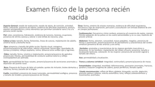 Examen físico de la persona recién
nacida
Aspecto General: estado de maduración, estado de alerta, de nutrición, actividad,
llanto, coloración, presencia de edema, evidencia de dificultad respiratoria, postura,
examen antropométrico y otros elementos que permitan considerar sano o no a la
persona recién nacida.
Piel: color, consistencia, hidratación, evidencia de tumores, lesiones, erupciones,
presencia de vérmix caseosa y valorar si está teñida de meconio, uñas.
Cabeza y Cara: tamaño, forma, fontanelas, líneas de suturas, implantación de cabello,
simetría facial y dismorfia facial.
Ojos: presencia y tamaño del globo ocular, fijación visual, nistagmus,
presencia/ausencia de infecciones, edema conjuntival, hemorragia, opacidades de
córnea y cristalino, reflejos pupilares, retina, distancia entre ambos ojos y lagrimeo.
Oídos: tamaño, forma, simetría e implantación, presencia/ausencia de apéndice
preauricular, fístulas, permeabilidad de conducto auditivo externo y reflejo
cocleopalpebral por palmada.
Nariz: permeabilidad de fosas nasales, presencia/ausencia de secreciones anormales y
depresión del puente nasal.
Boca: Presencia de fisuras de labio y/o paladar, quistes de inclusión, brotes dentarios y
sialorrea, forma y tamaño de la lengua.
Cuello: movilidad y presencia de masas tumorales, permeabilidad esofágica, presencia
y tamaño de tiroides y presencia/ausencia de fístulas.
Tórax: forma, simetría de areolas mamarias, evidencia de dificultad respiratoria,
frecuencia y tipo de respiración, percusión y auscultación con entrada bilateral de aire
en campos pulmonares.
Cardiovascular: frecuencia y ritmo cardiaco, presencia y/o ausencia de soplos, cianosis,
frémito palpación de los pulsos en las cuatro extremidades y, en su caso, medición de
presión arterial.
Abdomen: forma, volumen, concavidad, masas palpables, megalias, presencia de
hernia o eventración, presencia/ausencia de peristaltismo y características del cordón
umbilical (presencia de dos arterias y una vena).
Genitales: anomalías y características de los órganos genitales masculinos o
femeninos. En los hombres: implantación del meato urinario, presencia, tamaño y
localización testicular, coloración. En las mujeres: presencia de secreción vaginal y
tamaño del clítoris.
Ano: permeabilidad y localización.
Tronco y columna vertebral: Integridad, continuidad y presencia/ausencia de masas.
Extremidades: integridad, movilidad, deformaciones, posiciones anormales, fracturas,
parálisis y luxación congénita de cadera, pulsos periféricos, llenado capilar.
Estado neuromuscular: reflejo de Moro, glabelar, búsqueda, succión, deglución,
prensión palmar y plantar, marcha automática, tono, reflejos osteotendinosos y
movimientos anormales.
 