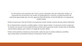 Se eliminarán como prácticas de rutina y serán realizadas sólo por indicación médica: la
aspiración de secreciones con sonda, el lavado gástrico, el ayuno, la administración de
soluciones glucosadas por vía oral, agua y/o fórmula láctea, el uso de biberón y la separación
madre-hija/o.
•Evitar el ayuno por más de 4 horas en la persona recién nacida a menos de que exista indicación
•En el alojamiento conjunto, se debe vigilar y tomar signos vitales a la persona recién nacida por
lo menos una vez por turno (cada 8 horas) y evitar que la persona recién nacida esté en decúbito
ventral (boca abajo), para reducir el riesgo de muerte súbita.
•Evitar como práctica rutinaria la circuncisión, toda vez que no existe evidencia científica
que compruebe un beneficio directo a la persona recién nacida.
 