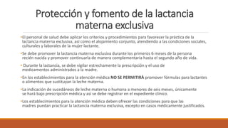 Protección y fomento de la lactancia
materna exclusiva
•El personal de salud debe aplicar los criterios y procedimientos para favorecer la práctica de la
lactancia materna exclusiva, así como el alojamiento conjunto, atendiendo a las condiciones sociales,
culturales y laborales de la mujer lactante.
•Se debe promover la lactancia materna exclusiva durante los primeros 6 meses de la persona
recién nacida y promover continuarla de manera complementaria hasta el segundo año de vida.
• Durante la lactancia, se debe vigilar estrechamente la prescripción y el uso de
medicamentos administrados a la madre.
•En los establecimientos para la atención médica NO SE PERMITIRÁ promover fórmulas para lactantes
o alimentos que sustituyan la leche materna.
•La indicación de sucedáneos de leche materna o humana a menores de seis meses, únicamente
se hará bajo prescripción médica y así se debe registrar en el expediente clínico.
•Los establecimientos para la atención médica deben ofrecer las condiciones para que las
madres puedan practicar la lactancia materna exclusiva, excepto en casos médicamente justificados.
 