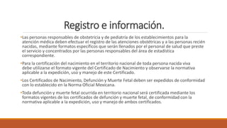 Registro e información.
•Las personas responsables de obstetricia y de pediatría de los establecimientos para la
atención médica deben efectuar el registro de las atenciones obstétricas y a las personas recién
nacidas, mediante formatos específicos que serán llenados por el personal de salud que preste
el servicio y concentrados por las personas responsables del área de estadística
correspondiente.
•Para la certificación del nacimiento en el territorio nacional de toda persona nacida viva
debe utilizarse el formato vigente del Certificado de Nacimiento y observarse la normativa
aplicable a la expedición, uso y manejo de este Certificado.
•Los Certificados de Nacimiento, Defunción y Muerte Fetal deben ser expedidos de conformidad
con lo establecido en la Norma Oficial Mexicana.
•Toda defunción y muerte fetal ocurrida en territorio nacional será certificada mediante los
formatos vigentes de los certificados de defunción y muerte fetal, de conformidad con la
normativa aplicable a la expedición, uso y manejo de ambos certificados.
 