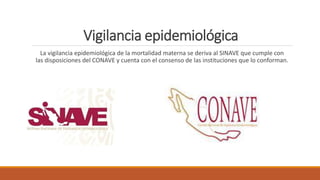 Vigilancia epidemiológica
La vigilancia epidemiológica de la mortalidad materna se deriva al SINAVE que cumple con
las disposiciones del CONAVE y cuenta con el consenso de las instituciones que lo conforman.
 