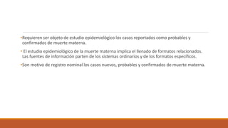 •Requieren ser objeto de estudio epidemiológico los casos reportados como probables y
confirmados de muerte materna.
• El estudio epidemiológico de la muerte materna implica el llenado de formatos relacionados.
Las fuentes de información parten de los sistemas ordinarios y de los formatos específicos.
•Son motivo de registro nominal los casos nuevos, probables y confirmados de muerte materna.
 