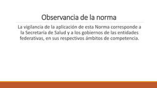 Observancia de la norma
La vigilancia de la aplicación de esta Norma corresponde a
la Secretaría de Salud y a los gobiernos de las entidades
federativas, en sus respectivos ámbitos de competencia.
 