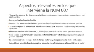 Aspectos relevantes en los que
interviene la NOM 007
• Valoración correcta del riesgo reproductivo en mujeres con enfermedades concomitantes y en
adolescentes.
•Promover la planificación familiar
•La detección temprana de diabetes gestacional mediante la realización de tamiz de glucosa.
• Se busca impedir la transmisión perinatal de sífilis y VIH, mediante su detección y tratamiento
oportunos.
•Promueve la adecuada nutrición, la prescripción de hierro y ácido fólico, y multivitamínicos.
•Hace énfasis en evitar el uso y abuso de sustancias tóxicas y adictivas para prevenir bajo peso
y daños en el feto.
•Se enfatiza sobre las ventajas de la lactancia materna y el espaciamiento de los embarazos.
•Adopción de un método anticonceptivo posparto, con pleno respeto a la decisión de la mujer.
 