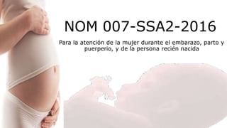 NOM 007-SSA2-2016
Para la atención de la mujer durante el embarazo, parto y
puerperio, y de la persona recién nacida
 