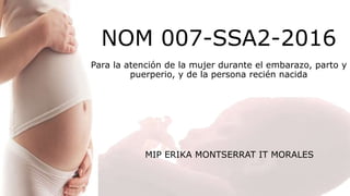 NOM 007-SSA2-2016
Para la atención de la mujer durante el embarazo, parto y
puerperio, y de la persona recién nacida
MIP ERIKA MONTSERRAT IT MORALES
 