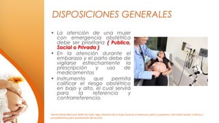 DISPOSICIONES GENERALES
• La atención de una mujer
con emergencia obstétrica
debe ser prioritaria ( Publica,
Social o Priv...