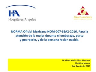 Dr. Osiris Mario Pérez Mendoza
Medicina Interna
9 de Agosto del 2015
NORMA Oficial Mexicana NOM-007-SSA2-2016, Para la
atención de la mujer durante el embarazo, parto
y puerperio, y de la persona recién nacida.
 