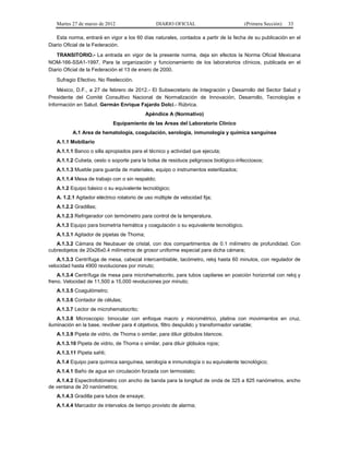 Martes 27 de marzo de 2012 DIARIO OFICIAL (Primera Sección) 33
Esta norma, entrará en vigor a los 60 días naturales, contados a partir de la fecha de su publicación en el
Diario Oficial de la Federación.
TRANSITORIO.- La entrada en vigor de la presente norma, deja sin efectos la Norma Oficial Mexicana
NOM-166-SSA1-1997, Para la organización y funcionamiento de los laboratorios clínicos, publicada en el
Diario Oficial de la Federación el 13 de enero de 2000.
Sufragio Efectivo. No Reelección.
México, D.F., a 27 de febrero de 2012.- El Subsecretario de Integración y Desarrollo del Sector Salud y
Presidente del Comité Consultivo Nacional de Normalización de Innovación, Desarrollo, Tecnologías e
Información en Salud, Germán Enrique Fajardo Dolci.- Rúbrica.
Apéndice A (Normativo)
Equipamiento de las Areas del Laboratorio Clínico
A.1 Area de hematología, coagulación, serología, inmunología y química sanguínea
A.1.1 Mobiliario
A.1.1.1 Banco o silla apropiados para el técnico y actividad que ejecuta;
A.1.1.2 Cubeta, cesto o soporte para la bolsa de residuos peligrosos biológico-infecciosos;
A.1.1.3 Mueble para guarda de materiales, equipo o instrumentos esterilizados;
A.1.1.4 Mesa de trabajo con o sin respaldo;
A.1.2 Equipo básico o su equivalente tecnológico;
A. 1.2.1 Agitador eléctrico rotatorio de uso múltiple de velocidad fija;
A.1.2.2 Gradillas;
A.1.2.3 Refrigerador con termómetro para control de la temperatura.
A.1.3 Equipo para biometría hemática y coagulación o su equivalente tecnológico.
A.1.3.1 Agitador de pipetas de Thoma;
A.1.3.2 Cámara de Neubauer de cristal, con dos compartimentos de 0.1 milímetro de profundidad. Con
cubreobjetos de 20x26x0.4 milímetros de grosor uniforme especial para dicha cámara;
A.1.3.3 Centrífuga de mesa, cabezal intercambiable, tacómetro, reloj hasta 60 minutos, con regulador de
velocidad hasta 4900 revoluciones por minuto;
A.1.3.4 Centrífuga de mesa para microhematocrito, para tubos capilares en posición horizontal con reloj y
freno. Velocidad de 11,500 a 15,000 revoluciones por minuto;
A.1.3.5 Coagulómetro;
A.1.3.6 Contador de células;
A.1.3.7 Lector de microhematocrito;
A.1.3.8 Microscopio: binocular con enfoque macro y micrométrico, platina con movimientos en cruz,
iluminación en la base, revólver para 4 objetivos, filtro despulido y transformador variable;
A.1.3.9 Pipeta de vidrio, de Thoma o similar, para diluir glóbulos blancos;
A.1.3.10 Pipeta de vidrio, de Thoma o similar, para diluir glóbulos rojos;
A.1.3.11 Pipeta sahli;
A.1.4 Equipo para química sanguínea, serología e inmunología o su equivalente tecnológico;
A.1.4.1 Baño de agua sin circulación forzada con termostato;
A.1.4.2 Espectrofotómetro con ancho de banda para la longitud de onda de 325 a 825 nanómetros, ancho
de ventana de 20 nanómetros;
A.1.4.3 Gradilla para tubos de ensaye;
A.1.4.4 Marcador de intervalos de tiempo provisto de alarma;
 