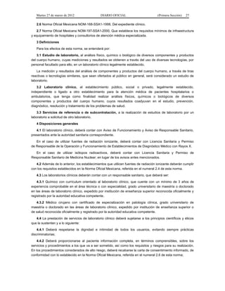 Martes 27 de marzo de 2012 DIARIO OFICIAL (Primera Sección) 27
2.6 Norma Oficial Mexicana NOM-168-SSA1-1998, Del expediente clínico.
2.7 Norma Oficial Mexicana NOM-197-SSA1-2000, Que establece los requisitos mínimos de infraestructura
y equipamiento de hospitales y consultorios de atención médica especializada.
3 Definiciones
Para los efectos de esta norma, se entenderá por:
3.1 Estudio de laboratorio, al análisis físico, químico o biológico de diversos componentes y productos
del cuerpo humano, cuyas mediciones y resultados se obtienen a través del uso de diversas tecnologías, por
personal facultado para ello, en un laboratorio clínico legalmente establecido.
La medición y resultados del análisis de componentes y productos del cuerpo humano, a través de tiras
reactivas o tecnologías similares, que sean ofertados al público en general, será considerado un estudio de
laboratorio.
3.2 Laboratorio clínico, al establecimiento público, social o privado, legalmente establecido,
independiente o ligado a otro establecimiento para la atención médica de pacientes hospitalarios o
ambulatorios, que tenga como finalidad realizar análisis físicos, químicos o biológicos de diversos
componentes y productos del cuerpo humano, cuyos resultados coadyuvan en el estudio, prevención,
diagnóstico, resolución y tratamiento de los problemas de salud.
3.3 Servicios de referencia o de subcontratación, a la realización de estudios de laboratorio por un
laboratorio a solicitud de otro laboratorio.
4 Disposiciones generales
4.1 El laboratorio clínico, deberá contar con Aviso de Funcionamiento y Aviso de Responsable Sanitario,
presentados ante la autoridad sanitaria correspondiente.
En el caso de utilizar fuentes de radiación ionizante, deberá contar con Licencia Sanitaria y Permiso
de Responsable de la Operación y Funcionamiento de Establecimientos de Diagnóstico Médico con Rayos X.
En el caso de utilizar isótopos radioactivos, deberá contar con Licencia Sanitaria y Permiso de
Responsable Sanitario de Medicina Nuclear; en lugar de los avisos antes mencionados.
4.2 Además de lo anterior, los establecimientos que utilicen fuentes de radiación ionizante deberán cumplir
con los requisitos establecidos en la Norma Oficial Mexicana, referida en el numeral 2.4 de esta norma.
4.3 Los laboratorios clínicos deberán contar con un responsable sanitario, que deberá ser:
4.3.1 Químico con currículum orientado al laboratorio clínico, que cuente con un mínimo de 3 años de
experiencia comprobable en el área técnica o con especialidad, grado universitario de maestría o doctorado
en las áreas de laboratorio clínico, expedido por institución de enseñanza superior reconocida oficialmente y
registrado por la autoridad educativa competente.
4.3.2 Médico cirujano con certificado de especialización en patología clínica, grado universitario de
maestría o doctorado en las áreas de laboratorio clínico, expedido por institución de enseñanza superior o
de salud reconocida oficialmente y registrado por la autoridad educativa competente.
4.4 La prestación de servicios de laboratorio clínico deberá sujetarse a los principios científicos y éticos
que la sustenten y a lo siguiente:
4.4.1 Deberá respetarse la dignidad e intimidad de todos los usuarios, evitando siempre prácticas
discriminatorias;
4.4.2 Deberá proporcionarse al paciente información completa, en términos comprensibles, sobre los
servicios y procedimientos a los que va a ser sometido, así como los requisitos y riesgos para su realización.
En los procedimientos considerados de alto riesgo, deberá recabarse la carta de consentimiento informado, de
conformidad con lo establecido en la Norma Oficial Mexicana, referida en el numeral 2.6 de esta norma;
 