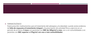  FARMACOLÓGICO
Podrá prescribir medicamentos para el tratamiento del sobrepeso y la obesidad, cuando exista evidencia
de falta de respuesta al tratamiento integral, a la prescripción de actividad física y ejercicio en un
periodo de al menos 3 meses en pacientes con IMC de 30kg/m2 o más, con o sin comorbilidades o en
pacientes con IMC superior a 27kg/m2 con una o más comorbilidades
 