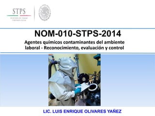 NOM-010-STPS-2014
Agentes químicos contaminantes del ambiente
laboral - Reconocimiento, evaluación y control
LIC. LUIS ENRIQUE OLIVARES YAÑEZ
 