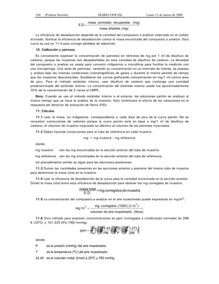 104 (Primera Sección) DIARIO OFICIAL Lunes 13 de marzo de 2000
E D. .=
masa promedio recuperada (mg)
masa añadida (mg)
La eficiencia de desadsorción depende de la cantidad del compuesto a analizar colectado en el carbón
activado. Graficar la eficiencia de desadsorción contra la masa encontrada del compuesto a analizar. Esta
curva se usa en 11.4 para corregir pérdidas de adsorción.
10. Calibración y patrones
Es conveniente expresar la concentración de patrones en términos de mg por 1 ml de disulfuro de
carbono, porque las muestras son desadsorbidas en esta cantidad de disulfuro de carbono. La densidad
del compuesto a analizar es usada para convertir miligramos a microlitros para facilitar la medición con
una microjeringa. Una serie de patrones, variando su concentración en un intervalo de interés, se prepara
y analiza bajo las mismas condiciones cromatográficas de gases y durante el mismo periodo de tiempo
que las muestras desconocidas. Establecer las curvas graficando concentración en mg/1 ml contra área
de pico. Para el método estándar interno, usar disulfuro de carbono que contenga una cantidad
predeterminada del estándar interno. La concentración del estándar interno usada fue aproximadamente
70% de la concentración de 2 veces el LMPE.
Nota: Cuando se usa el método estándar interno o el externo, las soluciones patrón se analizan al
mismo tiempo que se hace el análisis de la muestra. Esto minimizará el efecto de las variaciones en la
respuesta del detector de ionización de flama (FID).
11. Cálculos
11.1 Leer la masa, en miligramos, correspondiente a cada área de pico de la curva patrón. No se
necesitan correcciones de volumen porque la curva patrón está en base a mg/1 ml de disulfuro de
carbono; el volumen de muestra inyectado es idéntico al volumen de los patrones inyectados.
11.2 Deben hacerse correcciones para el tubo de referencia en cada muestra.
mg = mg muestra - mg referencia
donde:
mg muestra son los mg encontrados en la sección anterior del tubo de muestra.
mg referencia son los mg encontrados en la sección anterior del tubo de referencia.
Un procedimiento similar se sigue para las secciones posteriores.
11.3 Sumar las cantidades presentes en las secciones anterior y posterior del mismo tubo de muestra
para determinar la masa total en la muestra.
11.4 Leer la eficiencia de desadsorción de la curva para la cantidad encontrada en la sección anterior.
Dividir la masa total entre esta eficiencia de desadsorción para obtener los mg corregidos de muestra:
muestradecorregidosmg=
E.D.
totalmasa
11.5 La concentración del compuesto a analizar en el aire muestreado puede expresarse en mg/m3.
mg m
mg
/
)3
=
corregidos (1000) (l / m
volumen de aire muestreado (litros)
3
11.6 Otro método para expresar concentraciones es ppm (corregidas a condiciones normales de 298
K (25ºC) y 101.325 kPa (760 mmHg).
ppm
mg
m
24.45
PM
760
P
T + 273
2983
= ☺ ☺ ☺ ☺
donde:
P es la presión (mmHg) del aire muestreado.
T es la temperatura (ºC) del aire muestreado.
24.45 es el volumen molar (l/mol) a 25ºC y 760 mmHg.
 