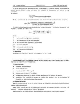 110 (Primera Sección) DIARIO OFICIAL Lunes 13 de marzo de 2000
11.4 Leer la eficiencia de desadsorción de la curva (véase 9.5.2) para la cantidad encontrada en la
sección anterior. Dividir la masa total entre esta eficiencia de desadsorción para obtener los mg
corregidos
de muestra:
muestradecorregidosmg=
E.D.
totalmasa
11.5 La concentración del compuesto a analizar en el aire muestreado puede expresarse en mg/m3.
( )
(litros)muestreadoairedevolumen
)m
3(litros/1000corregidosmiligramos
=m
3mg/
11.6 Otro método para expresar concentraciones es ppm (corregidas a condiciones normales de 298
K (25°C) y 101.325 kPa (760 mmHg).
⎟
⎠
⎞
⎜
⎝
⎛
⎟
⎠
⎞
⎜
⎝
⎛⎟
⎠
⎞
⎜
⎝
⎛
⎟
⎟
⎠
⎞
⎜
⎜
⎝
⎛
298
273+T
P
760
pm
24.45
3m
mg
=ppm
donde:
P es la presión (mmHg) del aire muestreado
T es la temperatura (°C) del aire muestreado
24.45 es el volumen molar (l/mol) a 25°C y 760 mmHg.
pm es el peso molecular.
760 es la presión estándar (mmHg).
298 es la temperatura estándar (K).
12. Bibliografía
NIOSH Manual of Analytical Methods Second Edition, vol. 1, 2 and 3.
PROCEDIMIENTO 016: DETERMINACION DE TETRACLOROETILENO (PERCLOROETILENO) EN AIRE-
METODO DE CROMATOGRAFIA DE GASES.
1. Especificaciones
a) sustancia: tetracloroetileno;
b) medio ambiente: aire;
c) intervalo: de 655 a 2749 mg/m3;
d) coeficiente de variación ( CVT ): 0.052;
e) procedimiento: adsorción en carbón activado, desadsorción con disulfuro de carbono;
f) precaución: todo el trabajo con disulfuro de carbono debe llevarse a cabo en una campana de
extracción de vapores debido a su alta toxicidad.
2. Principio del método
2.1 Un volumen conocido en aire es pasado a través de un tubo de carbón activado para atrapar los
vapores orgánicos presentes.
2.2 El carbón activado del tubo se transfiere a un recipiente de muestreo, pequeño y con tapón, y la
sustancia a analizar se desadsorbe con disulfuro de carbono.
2.3 Se toma una alícuota de muestra desadsorbida y se inyecta en un cromatógrafo de gases.
 