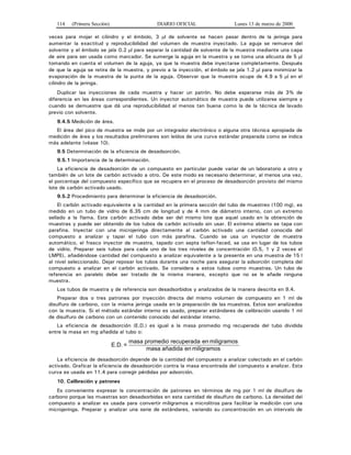 114 (Primera Sección) DIARIO OFICIAL Lunes 13 de marzo de 2000
veces para mojar el cilindro y el émbolo, 3 μl de solvente se hacen pasar dentro de la jeringa para
aumentar la exactitud y reproducibilidad del volumen de muestra inyectado. La aguja se remueve del
solvente y el émbolo se jala 0.2 μl para separar la cantidad de solvente de la muestra mediante una capa
de aire para ser usada como marcador. Se sumerge la aguja en la muestra y se toma una alícuota de 5 μl
tomando en cuenta el volumen de la aguja, ya que la muestra debe inyectarse completamente. Después
de que la aguja se retira de la muestra, y previo a la inyección, el émbolo se jala 1.2 μl para minimizar la
evaporación de la muestra de la punta de la aguja. Observar que la muestra ocupe de 4.9 a 5 μl en el
cilindro de la jeringa.
Duplicar las inyecciones de cada muestra y hacer un patrón. No debe esperarse más de 3% de
diferencia en las áreas correspondientes. Un inyector automático de muestra puede utilizarse siempre y
cuando se demuestre que dá una reproducibilidad al menos tan buena como la de la técnica de lavado
previo con solvente.
9.4.5 Medición de área.
El área del pico de muestra se mide por un integrador electrónico o alguna otra técnica apropiada de
medición de área y los resultados preliminares son leídos de una curva estándar preparada como se indica
más adelante (véase 10).
9.5 Determinación de la eficiencia de desadsorción.
9.5.1 Importancia de la determinación.
La eficiencia de desadsorción de un compuesto en particular puede variar de un laboratorio a otro y
también de un lote de carbón activado a otro. De este modo es necesario determinar, al menos una vez,
el porcentaje del compuesto específico que se recupera en el proceso de desadsorción provisto del mismo
lote de carbón activado usado.
9.5.2 Procedimiento para determinar la eficiencia de desadsorción.
El carbón activado equivalente a la cantidad en la primera sección del tubo de muestreo (100 mg), es
medido en un tubo de vidrio de 6.35 cm de longitud y de 4 mm de diámetro interno, con un extremo
sellado a la flama. Este carbón activado debe ser del mismo lote que aquel usado en la obtención de
muestras y puede ser obtenido de los tubos de carbón activado sin usar. El extremo abierto se tapa con
parafina. Inyectar con una microjeringa directamente al carbón activado una cantidad conocida del
compuesto a analizar y tapar el tubo con más parafina. Cuando se usa un inyector de muestra
automático, el frasco inyector de muestra, tapado con septa teflon-faced, se usa en lugar de los tubos
de vidrio. Preparar seis tubos para cada uno de los tres niveles de concentración (0.5, 1 y 2 veces el
LMPE), añadiéndose cantidad del compuesto a analizar equivalente a la presente en una muestra de 15 l
al nivel seleccionado. Dejar reposar los tubos durante una noche para asegurar la adsorción completa del
compuesto a analizar en el carbón activado. Se considera a estos tubos como muestras. Un tubo de
referencia en paralelo debe ser tratado de la misma manera, excepto que no se le añade ninguna
muestra.
Los tubos de muestra y de referencia son desadsorbidos y analizados de la manera descrita en 9.4.
Preparar dos o tres patrones por inyección directa del mismo volumen de compuesto en 1 ml de
disulfuro de carbono, con la misma jeringa usada en la preparación de las muestras. Estos son analizados
con la muestra. Si el método estándar interno es usado, preparar estándares de calibración usando 1 ml
de disulfuro de carbono con un contenido conocido del estándar interno.
La eficiencia de desadsorción (E.D.) es igual a la masa promedio mg recuperada del tubo dividida
entre la masa en mg añadida al tubo o:
miligramosenañadidamasa
miligramosenrecuperadapromediomasa
=E.D.
La eficiencia de desadsorción depende de la cantidad del compuesto a analizar colectado en el carbón
activado. Graficar la eficiencia de desadsorción contra la masa encontrada del compuesto a analizar. Esta
curva es usada en 11.4 para corregir pérdidas por adsorción.
10. Calibración y patrones
Es conveniente expresar la concentración de patrones en términos de mg por 1 ml de disulfuro de
carbono porque las muestras son desadsorbidas en esta cantidad de disulfuro de carbono. La densidad del
compuesto a analizar es usada para convertir miligramos a microlitros para facilitar la medición con una
microjeringa. Preparar y analizar una serie de estándares, variando su concentración en un intervalo de
 