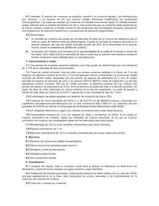 6.1 Ventajas. El aparato de muestreo es pequeño, portátil y no involucra líquidos. Las interferencias
son mínimas, y la mayoría de las que ocurren pueden eliminarse modificando las condiciones
cromatográficas. Los tubos se analizan por medio de un método instrumental rápido. El método también
puede utilizarse para el análisis simultáneo de dos o más sustancias que se sospecha estén presentes en
la misma muestra, mediante un simple cambio en las condiciones del cromatógrafo de gases, pasando de
una temperatura de operación isotérmica a temperaturas de operación programadas.
6.2 Desventajas.
a) la cantidad de muestra que puede ser tomada está limitada por el número de miligramos que el
tubo es capaz de retener antes de sobrecargarse. Cuando la cantidad de muestra obtenida en la
sección posterior del tubo de carbón activado excede del 25% de lo encontrado en la sección
frontal, existe la posibilidad de pérdida de muestra;
b) la precisión del método está limitada por la reproducibilidad de la caída de la presión a través de
los tubos. Esta caída afecta la velocidad de flujo y causa que el volumen sea impreciso porque la
bomba usualmente está calibrada para un tubo solamente.
7. Instrumentación y equipo
7.1 Una bomba de muestreo personal calibrada cuyo flujo puede ser determinado con una tolerancia
de ± 5% de la velocidad de flujo recomendada.
7.2 Tubos de carbón activado: tubo de vidrio con ambos extremos sellados a la flama, de 7 cm de
longitud con diámetro externo de 6 mm y 4 mm de diámetro interno, conteniendo 2 secciones de carbón
activado de 20/40 mallas, separadas por una porción de espuma de poliuretano de 2 mm. El carbón
activado se prepara de cáscaras de coco y se calcina a 873 K (600°C) antes de empacarlo. La sección
adsorbente anterior contiene 100 mg de carbón activado, la posterior contiene 50 mg. Colocar una
porción de espuma de poliuretano de 3 mm entre el extremo de salida del tubo y la sección posterior. Un
tapón de fibra de vidrio silanizada se coloca enfrente de la sección adsorbente. La caída de presión a
través del tubo debe ser menor de 3.4 kPa (1 plg de Hg) a una velocidad de flujo de 1 l/min.
7.3 Cromatógrafo de gases equipado con detector de ionización de flama (FID).
7.4 Columna de acero inoxidable de 0.915 m y de 0.3175 cm de diámetro exterior, empacada con
copolímero etilvinilbenceno-divinilbenceno con un área nominal de 500 a 600 m2 /g y diámetro de poro
promedio de 0.0075 μm (S3 de la farmacopea de los Estados Unidos Mexicanos) malla 50/80.
7.5 Un integrador electrónico o algún otro método conveniente para medir áreas de picos.
7.6 Contenedores muestra de 2 ml con tapones de vidrio o recubiertos de teflón. Si es usado un
inyector automático de muestra, deben ser utilizados los frascos asociados. Si se usa un inyector
automático de muestra, los contenedores deben ser los adecuados para este equipo.
7.7 Microjeringas de 10 μl y otros tamaños convenientes para hacer patrones.
7.8 Pipetas volumétricas de 1 ml.
7.9 Matraces volumétricos de 10 ml o tamaños convenientes para hacer soluciones patrón.
8. Reactivos
8.1 Disulfuro de carbono de calidad cromatográfica.
8.2 Xileno (mezcla de isómeros) grado reactivo.
8.3 Nitrógeno y helio de alta pureza.
8.4 Hidrógeno prepurificado.
8.5 Aire comprimido filtrado.
9. Procedimiento
9.1 Limpieza del equipo. Toda la cristalería usada para el análisis en laboratorio se debe lavar con
detergente y posteriormente enjuagar con agua corriente y agua destilada.
9.2 Calibración de bombas personales. Cada bomba personal se debe calibrar con un tubo de carbón
activado representativo en la línea. Esto minimizará los errores asociados a las incertidumbres en la
colección del volumen de muestra.
9.3 Colección y manejo de muestras.
 